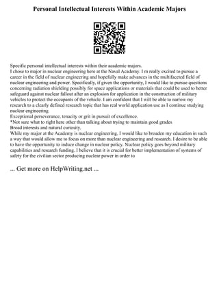 Personal Intellectual Interests Within Academic Majors
Specific personal intellectual interests within their academic majors.
I chose to major in nuclear engineering here at the Naval Academy. I m really excited to pursue a
career in the field of nuclear engineering and hopefully make advances in the multifaceted field of
nuclear engineering and power. Specifically, if given the opportunity, I would like to pursue questions
concerning radiation shielding possibly for space applications or materials that could be used to better
safeguard against nuclear fallout after an explosion for application in the construction of military
vehicles to protect the occupants of the vehicle. I am confident that I will be able to narrow my
research to a clearly defined research topic that has real world application use as I continue studying
nuclear engineering.
Exceptional perseverance, tenacity or grit in pursuit of excellence.
*Not sure what to right here other than talking about trying to maintain good grades
Broad interests and natural curiosity.
While my major at the Academy is nuclear engineering, I would like to broaden my education in such
a way that would allow me to focus on more than nuclear engineering and research. I desire to be able
to have the opportunity to induce change in nuclear policy. Nuclear policy goes beyond military
capabilities and research funding. I believe that it is crucial for better implementation of systems of
safety for the civilian sector producing nuclear power in order to
... Get more on HelpWriting.net ...
 