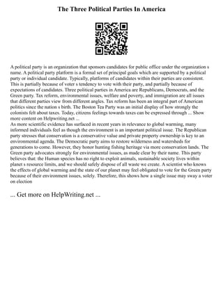 The Three Political Parties In America
A political party is an organization that sponsors candidates for public office under the organization s
name. A political party platform is a formal set of principal goals which are supported by a political
party or individual candidate. Typically, platforms of candidates within their parties are consistent.
This is partially because of voter s tendency to vote with their party, and partially because of
expectations of candidates. Three political parties in America are Republicans, Democrats, and the
Green party. Tax reform, environmental issues, welfare and poverty, and immigration are all issues
that different parties view from different angles. Tax reform has been an integral part of American
politics since the nation s birth. The Boston Tea Party was an initial display of how strongly the
colonists felt about taxes. Today, citizens feelings towards taxes can be expressed through ... Show
more content on Helpwriting.net ...
As more scientific evidence has surfaced in recent years in relevance to global warming, many
informed individuals feel as though the environment is an important political issue. The Republican
party stresses that conservation is a conservative value and private property ownership is key to an
environmental agenda. The Democratic party aims to restore wilderness and watersheds for
generations to come. However, they honor hunting fishing heritage via more conservation lands. The
Green party advocates strongly for environmental issues, as made clear by their name. This party
believes that: the Human species has no right to exploit animals, sustainable society lives within
planet s resource limits, and we should safely dispose of all waste we create. A scientist who knows
the effects of global warming and the state of our planet may feel obligated to vote for the Green party
because of their environment issues, solely. Therefore, this shows how a single issue may sway a voter
on election
... Get more on HelpWriting.net ...
 