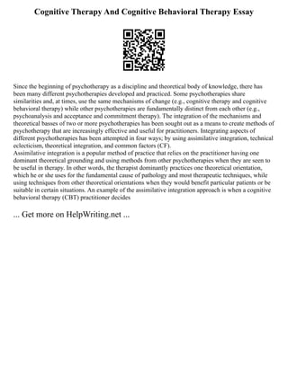 Cognitive Therapy And Cognitive Behavioral Therapy Essay
Since the beginning of psychotherapy as a discipline and theoretical body of knowledge, there has
been many different psychotherapies developed and practiced. Some psychotherapies share
similarities and, at times, use the same mechanisms of change (e.g., cognitive therapy and cognitive
behavioral therapy) while other psychotherapies are fundamentally distinct from each other (e.g.,
psychoanalysis and acceptance and commitment therapy). The integration of the mechanisms and
theoretical basses of two or more psychotherapies has been sought out as a means to create methods of
psychotherapy that are increasingly effective and useful for practitioners. Integrating aspects of
different psychotherapies has been attempted in four ways; by using assimilative integration, technical
eclecticism, theoretical integration, and common factors (CF).
Assimilative integration is a popular method of practice that relies on the practitioner having one
dominant theoretical grounding and using methods from other psychotherapies when they are seen to
be useful in therapy. In other words, the therapist dominantly practices one theoretical orientation,
which he or she uses for the fundamental cause of pathology and most therapeutic techniques, while
using techniques from other theoretical orientations when they would benefit particular patients or be
suitable in certain situations. An example of the assimilative integration approach is when a cognitive
behavioral therapy (CBT) practitioner decides
... Get more on HelpWriting.net ...
 