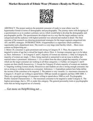 Market Research of Ethnic Wear (Women s Ready-to-Wear) in...
ABSTRACT: The project analysis the potential consumer of ready to wear ethnic wear for
hypermarket format in terms of demographic and psychographic. The journey starts with designing of
a questionnaire so as to conduct a primary survey which would help to develop the demographic and
psychographic profile. The questionnaire developed was in a way that the target audience can be
categorized and the audience with highest potential was selected and studied in detail. The final
outcome of the research was drawing promotional strategies for the target segment categorized into
ATL and BTL strategies. INTRODUCTION: A hypermarket is a superstore which combines a
supermarket and a department store. The result is a very large retail facility which ... Show more
content on Helpwriting.net ...
2. Below 20, consumer is quite prominent and strong in Category D. 3. Thus, the segment to be
targeted in terms of age bar is mixed but largely above 20yrs. 4. Average consumer age is to be taken
as 28yrs. Inferences: 1. In Category C and E, majority of women are married. 2. Only in Category D,
majority of women are single. 3. Here, being married or unmarried is not an issue to define, but
married status is prominent. Inferences: 1. It is evident from the above graph that majority of women
which are the target consumer are working in all three categories. 2. Further, in Category C and E
women are then chiefly housewives. 3. Except for Category D where majority of women are students.
4. Targeting working women chiefly. Housewives and students are also a strong enough consumer, but
not as strong as working women as a consumer. Inferences: 1. Expenditure pattern here helps define
the income of the consumer to be targeted. 2. The pattern is very versatile, i.e. maximum consumer in
Category C, D and E are willing to spend below 1000 per month on apparels and then 1000 2000. 3.
There are a good percentage of consumers willing to spend above 5000 as well. Psychographic
Profile: General Characteristics: 1. The maximum consumer to be targeted is under Category E. The
highest percentage, that is, 38% is under this category. The general personality traits or psychographic
traits that are being targeted are of a homely
... Get more on HelpWriting.net ...
 