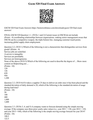 Gscm 520 Final Exam Answers
GSCM 520 Final Exam Answers https://homeworklance.com/downloads/gscm 520 final exam
answers/
FINAL GSCM 520 Question 1.1. (TCOs 1 and 2) Current issues in OSCM do not include
(Points : 4) coordinating relationships between organizations. making senior management aware that
OSCM can be a competitive weapon. the triple bottom line. managing customer touch points.
increasing global supply chain employment.
Question 2.2. (TCO 1) Which of the following is not a characteristic that distinguishes services from
goods? (Points : 4)
Service jobs are unskilled.
A service is intangible.
Services are perishable.
Services are heterogeneous.
None of the above (TCO 5) Which of the following are used to describe the degree of ... Show more
content on Helpwriting.net ...
(Points : 10)
120
126
630
950
1,200
Question 2.2. (TCO 4) If it takes a supplier 25 days to deliver an order once it has been placed and the
standard deviation of daily demand is 20, which of the following is the standard deviation of usage
during lead time?
(Points : 10)
50
100
400
1,000
1,600
Question 3.3. (TCOs 3, 4, and 5) A company wants to forecast demand using the simple moving
average. If the company uses three prior yearly sales values (i.e., year 2011 = 130, year 2012 = 110,
and year 2013 =160), which of the following is the simple moving average forecast for year 2014?
(Points : 10)
100.5
122.5
 