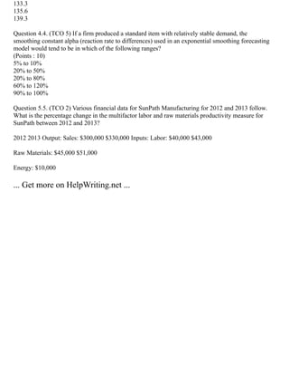 133.3
135.6
139.3
Question 4.4. (TCO 5) If a firm produced a standard item with relatively stable demand, the
smoothing constant alpha (reaction rate to differences) used in an exponential smoothing forecasting
model would tend to be in which of the following ranges?
(Points : 10)
5% to 10%
20% to 50%
20% to 80%
60% to 120%
90% to 100%
Question 5.5. (TCO 2) Various financial data for SunPath Manufacturing for 2012 and 2013 follow.
What is the percentage change in the multifactor labor and raw materials productivity measure for
SunPath between 2012 and 2013?
2012 2013 Output: Sales: $300,000 $330,000 Inputs: Labor: $40,000 $43,000
Raw Materials: $45,000 $51,000
Energy: $10,000
... Get more on HelpWriting.net ...
 