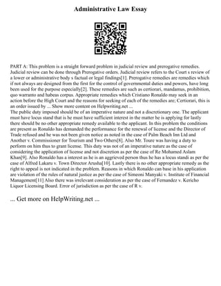 Administrative Law Essay
PART A: This problem is a straight forward problem in judicial review and prerogative remedies.
Judicial review can be done through Prerogative orders. Judicial review refers to the Court s review of
a lower or administrative body s factual or legal findings[1]. Prerogative remedies are remedies which
if not always are designed from the first for the control of governmental duties and powers, have long
been used for the purpose especially[2]. These remedies are such as certiorari, mandamus, prohibition,
quo warranto and habeas corpus. Appropriate remedies which Cristiano Ronaldo may seek in an
action before the High Court and the reasons for seeking of each of the remedies are; Certiorari, this is
an order issued by ... Show more content on Helpwriting.net ...
The public duty imposed should be of an imperative nature and not a discretionary one. The applicant
must have locus stand that is he must have sufficient interest in the matter he is applying for lastly
there should be no other appropriate remedy available to the applicant. In this problem the conditions
are present as Ronaldo has demanded the performance for the renewal of license and the Director of
Trade refused and he was not been given notice as noted in the case of Palm Beach Inn Ltd and
Another v. Commissioner for Tourism and Two Others[8]. Also Mr. Toure was having a duty to
perform on him thus to grant license. This duty was not of an imperative nature as the case of
considering the application of license and not discretion as per the case of Re Mohamed Aslam
Khan[9]. Also Ronaldo has a interest as he is an aggrieved person thus he has a locus standi as per the
case of Alfred Lakaru v. Town Director Arusha[10]. Lastly there is no other appropriate remedy as the
right to appeal is not indicated in the problem. Reasons in which Ronaldo can base in his application
are violation of the rules of natural justice as per the case of Simeoni Manyaki v. Institute of Financial
Management[11] Also there was irrelevant consideration as per the case of Fernandez v. Kericho
Liquor Licensing Board. Error of jurisdiction as per the case of R v.
... Get more on HelpWriting.net ...
 