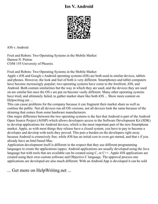 Ios V. Android
iOS v. Android
Fruit and Robots: Two Operating Systems in the Mobile Market
Damon N. Pietras
COM 155 University of Phoenix
Fruit and Robots: Two Operating Systems in the Mobile Market
Apple s iOS and Google s Android operating systems (OS) are both used in similar devices, tablets
and phones. However, the look and feel of both is very different. Smartphones and tablet computers
have become increasingly popular; two operating systems have come to the forefront, iOS, and
Android. Both contain similarities but the way in which they are used, and the devices they are used
on are similar but once the OS s are put on become vastly different. Many other operating systems
have tried, and ultimately failed, to gather market share like both iOS ... Show more content on
Helpwriting.net ...
This can cause problems for the company because it can fragment their market share as well as
confuse the public. Not all devices run all OS versions, not all devices look the same because of the
skinning that comes from some hardware manufacturers.
One major difference between the two operating systems is the fact that Android is part of the Android
Open Source Project (AOSP) which allows developers access to the Software Development Kit (SDK)
to develop applications for Android devices, which is the most important part of the new Smartphone
market. Apple, as with most things they release have a closed system, you have to pay to become a
developer and develop with tools they proved. This puts a burden on the developers right away
because Android is extensively free, while iOS has an initial cost to even get started, and that s if you
already have an Intel based Mac.
Application development itself is different in the respect that they use different programming
languages to create the applications (apps). Android applications are usually developed using the Java
language but with tools that are available can be created using C, or C++. Apple iOS applications are
created using their own custom software and Objective C language. The approval process one
applications are developed are also much different. With an Android App is developed it can be sold
... Get more on HelpWriting.net ...
 