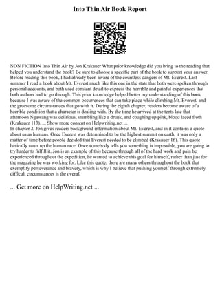 Into Thin Air Book Report
NON FICTION Into Thin Air by Jon Krakauer What prior knowledge did you bring to the reading that
helped you understand the book? Be sure to choose a specific part of the book to support your answer.
Before reading this book, I had already been aware of the countless dangers of Mt. Everest. Last
summer I read a book about Mt. Everest much like this one in the state that both were spoken through
personal accounts, and both used constant detail to express the horrible and painful experiences that
both authors had to go through. This prior knowledge helped better my understanding of this book
because I was aware of the common occurrences that can take place while climbing Mt. Everest, and
the gruesome circumstances that go with it. During the eighth chapter, readers become aware of a
horrible condition that a character is dealing with. By the time he arrived at the tents late that
afternoon Ngawang was delirious, stumbling like a drunk, and coughing up pink, blood laced froth
(Krakauer 113). ... Show more content on Helpwriting.net ...
In chapter 2, Jon gives readers background information about Mt. Everest, and in it contains a quote
about us as humans. Once Everest was determined to be the highest summit on earth, it was only a
matter of time before people decided that Everest needed to be climbed (Krakauer 16). This quote
basically sums up the human race. Once somebody tells you something is impossible, you are going to
try harder to fulfill it. Jon is an example of this because through all of the hard work and pain he
experienced throughout the expedition, he wanted to achieve this goal for himself, rather than just for
the magazine he was working for. Like this quote, there are many others throughout the book that
exemplify perseverance and bravery, which is why I believe that pushing yourself through extremely
difficult circumstances is the overall
... Get more on HelpWriting.net ...
 