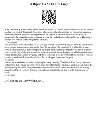 A Report On A Flat Tire Essay
A flat tire is really inconvenient. Those who have used a car or even a vehicle may have at one time or
another experienced this ordeal. Sometimes when somebody is headed to a very important occasion
and is very descent he or she may experience a flat tire while on his or her way to the occasion.
Motorists in the last century used to change tires by the road side more often unlike now. There are a
few tips that one can use to mitigate this situation.
1. Be prepared
This planning is very fundamental as it saves you time and even money. It adds up to the convenience
since garages sometimes are way too far from the location of the motorists. It is advisable to have
some mechanic gloves, a good waterproof flashlight, hand cleaner and paper towels. Tyvek overalls
saves you the cost of cleaning your clothes often when such a thing happens. In addition do not forget
wheels chocks, tire sealant, tire gauge and flares should be in the Rubbermaid bin.Sometimes you can
even fit in a collapsible snow shovel since flat tires happen throughout the year.
2. Location
It is advisable to choose your tire changing place very carefully. You should drive slowly to the next
exit ramp so that you can stay away from main flow of traffic as you change your tire. Sometimes the
line separating the traffic from you is not an invisible force field. Sometimes the car is left leaning
leaving insufficient room. In this case you will need a level solid surface in order to jack up a car
safely.
3. Be aware
... Get more on HelpWriting.net ...
 