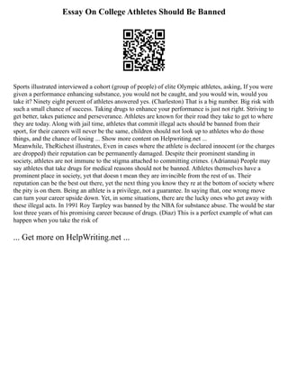 Essay On College Athletes Should Be Banned
Sports illustrated interviewed a cohort (group of people) of elite Olympic athletes, asking, If you were
given a performance enhancing substance, you would not be caught, and you would win, would you
take it? Ninety eight percent of athletes answered yes. (Charleston) That is a big number. Big risk with
such a small chance of success. Taking drugs to enhance your performance is just not right. Striving to
get better, takes patience and perseverance. Athletes are known for their road they take to get to where
they are today. Along with jail time, athletes that commit illegal acts should be banned from their
sport, for their careers will never be the same, children should not look up to athletes who do those
things, and the chance of losing ... Show more content on Helpwriting.net ...
Meanwhile, TheRichest illustrates, Even in cases where the athlete is declared innocent (or the charges
are dropped) their reputation can be permanently damaged. Despite their prominent standing in
society, athletes are not immune to the stigma attached to committing crimes. (Adrianna) People may
say athletes that take drugs for medical reasons should not be banned. Athletes themselves have a
prominent place in society, yet that doesn t mean they are invincible from the rest of us. Their
reputation can be the best out there, yet the next thing you know they re at the bottom of society where
the pity is on them. Being an athlete is a privilege, not a guarantee. In saying that, one wrong move
can turn your career upside down. Yet, in some situations, there are the lucky ones who get away with
these illegal acts. In 1991 Roy Tarpley was banned by the NBA for substance abuse. The would be star
lost three years of his promising career because of drugs. (Diaz) This is a perfect example of what can
happen when you take the risk of
... Get more on HelpWriting.net ...
 