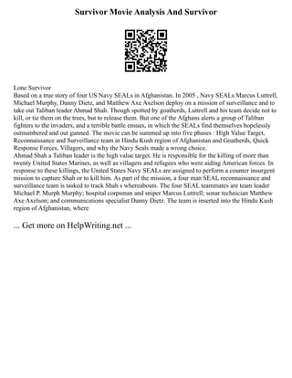 Survivor Movie Analysis And Survivor
Lone Survivor
Based on a true story of four US Navy SEALs in Afghanistan. In 2005 , Navy SEALs Marcus Luttrell,
Michael Murphy, Danny Dietz, and Matthew Axe Axelson deploy on a mission of surveillance and to
take out Taliban leader Ahmad Shah. Though spotted by goatherds, Luttrell and his team decide not to
kill, or tie them on the trees, but to release them. But one of the Afghans alerts a group of Taliban
fighters to the invaders, and a terrible battle ensues, in which the SEALs find themselves hopelessly
outnumbered and out gunned. The movie can be summed up into five phases : High Value Target,
Reconnaissance and Surveillance team in Hindu Kush region of Afghanistan and Goatherds, Quick
Response Forces, Villagers, and why the Navy Seals made a wrong choice.
Ahmad Shah a Taliban leader is the high value target. He is responsible for the killing of more than
twenty United States Marines, as well as villagers and refugees who were aiding American forces. In
response to these killings, the United States Navy SEALs are assigned to perform a counter insurgent
mission to capture Shah or to kill him. As part of the mission, a four man SEAL reconnaissance and
surveillance team is tasked to track Shah s whereabouts. The four SEAL teammates are team leader
Michael P. Murph Murphy; hospital corpsman and sniper Marcus Luttrell; sonar technician Matthew
Axe Axelson; and communications specialist Danny Dietz. The team is inserted into the Hindu Kush
region of Afghanistan, where
... Get more on HelpWriting.net ...
 