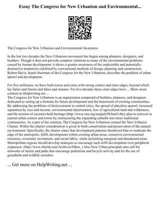 Essay The Congress for New Urbanism and Environmental...
The Congress for New Urbanism and Environmental Awareness
In the last two decades the New Urbanism movement has begun among planners, designers, and
builders. Though it does not provide complete solutions to many of the environmental problems
caused by human development, it shows a greater awareness of the undesirable and potentially
destructive tendencies exhibited by conventional methods of design, planning and construction.
Robert Davis, board chairman of the Congress for the New Urbanism, describes the problem of urban
sprawl and development.
For five millennia, we have built towns and cities with strong centers and clear edges, beyond which
lay farms and forests and lakes and streams. For five decades these clear edges have ... Show more
content on Helpwriting.net ...
The Congress for New Urbanism is an organization composed of builders, planners, and designers
dedicated to setting up a formula for future development and the betterment of existing communities.
By addressing the problems of disinvestment in central cities, the spread of placeless sprawl, increased
separation by race and income, environmental deterioration, loss of agricultural land and wilderness,
and the erosion of societies built heritage (http://www.cnu.org/nunjuly98.html) they plan to reinvest in
current urban centers and towns by restructuring the expanding suburbs into more traditional
communities. As a part of the solution, The Congress for New Urbanism created the New Urbanist
Charter. Within the charter consideration is given to both conservation and preservation of the natural
environment. Specifically, the charter states that development patterns should not blur or eradicate the
edge of the metropolis. Infill, development within existing urban areas, conserves environmental
resources, economic investment, and social fabric, while reclaiming marginal and abandoned areas.
Metropolitan regions should develop strategies to encourage such infill development over peripheral
expansion. (http://www.ebuild.com/Archives/Other_) Also New Urban principals also call for
networks of streets and paths that encourage pedestrian and bicycle activity and for the use of
greenbelts and wildlife corridors
... Get more on HelpWriting.net ...
 