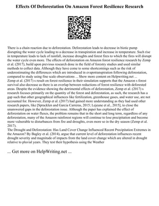 Effects Of Deforestation On Amazon Forest Resilience Research
There is a chain reaction due to deforestation. Deforestation leads to decrease in biotic pump
disrupting the water cycle leading to a decrease in transpiration and increase in temperature. Such rise
in temperature leads to lack of rainfall, increase droughts and forest fires to which the fires will disrupt
the water cycle even more. The effects of deforestation on Amazon forest resilience research by Zemp
et al. (2017), build upon previous research done in the field of forestry studies and used similar
methods to collect data. Although they have come to some shortcomings such as the risk of
underestimating the differences which are introduced in evapotranspiration following deforestation,
compared to study using fine scale observations ... Show more content on Helpwriting.net ...
Zemp et al. (2017) s result on forest resilience in their simulation supports that the Amazon s forest
survival also decrease as there is an overlap between reductions of forest resilience with deforested
areas. Despite the evidence showing the detrimental effects of deforestation, Zemp et al. (2017) s
research focuses primarily on the quantity of the forest and deforestation, as such, the research has a
gap such that other geographical influences like fertilization, greenhouse gases, and water use, are not
accounted for. However, Zemp et al. (2017) had gained more understanding as they had used other
research papers, like [Spracklen and Garcia Carreras, 2015; Lejeune et al., 2015], to close the
unanswered gaps in the deforestation issue. Although the paper has explained the effect of
deforestation on water fluxes, the problem remains that in the short and long term, regardless of any
deforestation, many of the Amazon rainforest regions will continue to lose precipitation and become
more vulnerable to disturbances from fire and droughts, even more so in the dry season (Zemp et al.
2017).
The Drought and Deforestation: Has Land Cover Change Influenced Recent Precipitation Extremes in
the Amazon? By Bagley et al. (2014), argue that current level of deforestation influences recent
drought severity and magnitude of impacts from the land cover change which are altered in drought
relative to pluvial years. They test their hypothesis using the Weather
... Get more on HelpWriting.net ...
 