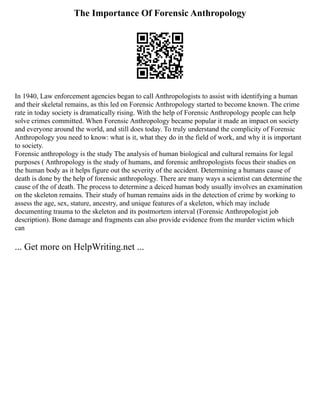 The Importance Of Forensic Anthropology
In 1940, Law enforcement agencies began to call Anthropologists to assist with identifying a human
and their skeletal remains, as this led on Forensic Anthropology started to become known. The crime
rate in today society is dramatically rising. With the help of Forensic Anthropology people can help
solve crimes committed. When Forensic Anthropology became popular it made an impact on society
and everyone around the world, and still does today. To truly understand the complicity of Forensic
Anthropology you need to know: what is it, what they do in the field of work, and why it is important
to society.
Forensic anthropology is the study The analysis of human biological and cultural remains for legal
purposes ( Anthropology is the study of humans, and forensic anthropologists focus their studies on
the human body as it helps figure out the severity of the accident. Determining a humans cause of
death is done by the help of forensic anthropology. There are many ways a scientist can determine the
cause of the of death. The process to determine a deiced human body usually involves an examination
on the skeleton remains. Their study of human remains aids in the detection of crime by working to
assess the age, sex, stature, ancestry, and unique features of a skeleton, which may include
documenting trauma to the skeleton and its postmortem interval (Forensic Anthropologist job
description). Bone damage and fragments can also provide evidence from the murder victim which
can
... Get more on HelpWriting.net ...
 