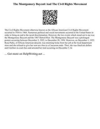 The Montgomery Boycott And The Civil Rights Movement
The Civil Rights Movement otherwise known as the African American Civil Rights Movement
occurred in 1954 to 1968. Numerous political and social movements occurred in the United States in
order to bring an end to the racial discrimination. However, the two events which stood out to me was
the Montgomery Boycott and the 1967 Detroit Riot. The Montgomery Boycott was a prolonged
protest occurring between December 5, 1955, to December 20, 1956. However, on December 1, 1955
Rosa Parks, of African American descent, was returning home from her job at the local department
store and she refused to give her seat on a bus to a Caucasian male. Thus, she was fined ten dollars
and 4 dollars in court fees and arrested her trial occurring on December 5. In
... Get more on HelpWriting.net ...
 