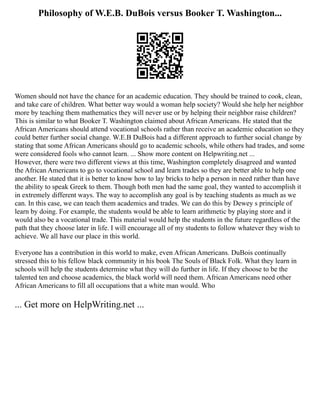 Philosophy of W.E.B. DuBois versus Booker T. Washington...
Women should not have the chance for an academic education. They should be trained to cook, clean,
and take care of children. What better way would a woman help society? Would she help her neighbor
more by teaching them mathematics they will never use or by helping their neighbor raise children?
This is similar to what Booker T. Washington claimed about African Americans. He stated that the
African Americans should attend vocational schools rather than receive an academic education so they
could better further social change. W.E.B DuBois had a different approach to further social change by
stating that some African Americans should go to academic schools, while others had trades, and some
were considered fools who cannot learn. ... Show more content on Helpwriting.net ...
However, there were two different views at this time, Washington completely disagreed and wanted
the African Americans to go to vocational school and learn trades so they are better able to help one
another. He stated that it is better to know how to lay bricks to help a person in need rather than have
the ability to speak Greek to them. Though both men had the same goal, they wanted to accomplish it
in extremely different ways. The way to accomplish any goal is by teaching students as much as we
can. In this case, we can teach them academics and trades. We can do this by Dewey s principle of
learn by doing. For example, the students would be able to learn arithmetic by playing store and it
would also be a vocational trade. This material would help the students in the future regardless of the
path that they choose later in life. I will encourage all of my students to follow whatever they wish to
achieve. We all have our place in this world.
Everyone has a contribution in this world to make, even African Americans. DuBois continually
stressed this to his fellow black community in his book The Souls of Black Folk. What they learn in
schools will help the students determine what they will do further in life. If they choose to be the
talented ten and choose academics, the black world will need them. African Americans need other
African Americans to fill all occupations that a white man would. Who
... Get more on HelpWriting.net ...
 