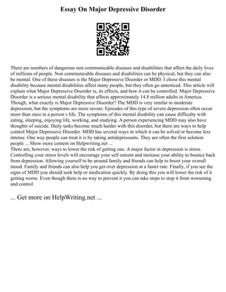 Essay On Major Depressive Disorder
There are numbers of dangerous non communicable diseases and disabilities that affect the daily lives
of millions of people. Non communicable diseases and disabilities can be physical, but they can also
be mental. One of these diseases is the Major Depressive Disorder or MDD. I chose this mental
disability because mental disabilities affect many people, but they often go unnoticed. This article will
explain what Major Depressive Disorder is, its effects, and how it can be controlled. Major Depressive
Disorder is a serious mental disability that affects approximately 14.8 million adults in America.
Though, what exactly is Major Depressive Disorder? The MDD is very similar to moderate
depression, but the symptoms are more severe. Episodes of this type of severe depression often occur
more than once in a person s life. The symptoms of this mental disability can cause difficulty with
eating, sleeping, enjoying life, working, and studying. A person experiencing MDD may also have
thoughts of suicide. Daily tasks become much harder with this disorder, but there are ways to help
control Major Depressive Disorder. MDD has several ways in which it can be solved or become less
intense. One way people can treat it is by taking antidepressants. They are often the first solution
people ... Show more content on Helpwriting.net ...
There are, however, ways to lower the risk of getting one. A major factor in depression is stress.
Controlling your stress levels will encourage your self esteem and increase your ability to bounce back
from depression. Allowing yourself to be around family and friends can help to boost your overall
mood. Family and friends can also help you get over depression at a faster rate. Finally, if you see the
signs of MDD you should seek help or medication quickly. By doing this you will lower the risk of it
getting worse. Even though there is no way to prevent it you can take steps to stop it from worsening
and control
... Get more on HelpWriting.net ...
 