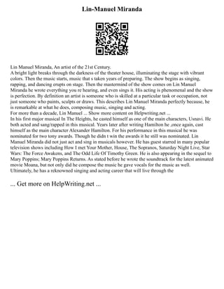 Lin-Manuel Miranda
Lin Manuel Miranda, An artist of the 21st Century.
A bright light breaks through the darkness of the theater house, illuminating the stage with vibrant
colors. Then the music starts, music that s taken years of preparing. The show begins as singing,
rapping, and dancing erupts on stage. Then the mastermind of the show comes on Lin Manuel
Miranda he wrote everything you re hearing, and even sings it. His acting is phenomenal and the show
is perfection. By definition an artist is someone who is skilled at a particular task or occupation, not
just someone who paints, sculpts or draws. This describes Lin Manuel Miranda perfectly because, he
is remarkable at what he does, composing music, singing and acting.
For more than a decade, Lin Manuel ... Show more content on Helpwriting.net ...
In his first major musical In The Heights, he casted himself as one of the main characters, Usnavi. He
both acted and sang/rapped in this musical. Years later after writing Hamilton he ,once again, cast
himself as the main character Alexander Hamilton. For his performance in this musical he was
nominated for two tony awards. Though he didn t win the awards it he still was nominated. Lin
Manuel Miranda did not just act and sing in musicals however. He has guest starred in many popular
television shows including How I met Your Mother, House, The Sopranos, Saturday Night Live, Star
Wars: The Force Awakens, and The Odd Life Of Timothy Green. He is also appearing in the sequel to
Mary Poppins; Mary Poppins Returns. As stated before he wrote the soundtrack for the latest animated
movie Moana, but not only did he compose the music he gave vocals for the music as well.
Ultimately, he has a reknowned singing and acting career that will live through the
... Get more on HelpWriting.net ...
 