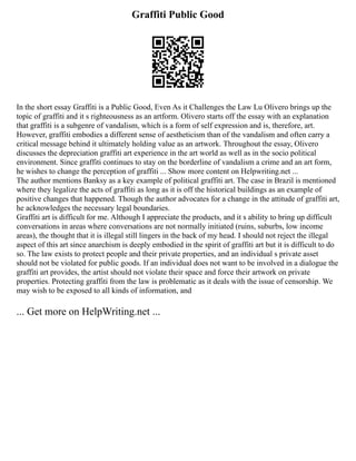 Graffiti Public Good
In the short essay Graffiti is a Public Good, Even As it Challenges the Law Lu Olivero brings up the
topic of graffiti and it s righteousness as an artform. Olivero starts off the essay with an explanation
that graffiti is a subgenre of vandalism, which is a form of self expression and is, therefore, art.
However, graffiti embodies a different sense of aestheticism than of the vandalism and often carry a
critical message behind it ultimately holding value as an artwork. Throughout the essay, Olivero
discusses the depreciation graffiti art experience in the art world as well as in the socio political
environment. Since graffiti continues to stay on the borderline of vandalism a crime and an art form,
he wishes to change the perception of graffiti ... Show more content on Helpwriting.net ...
The author mentions Banksy as a key example of political graffiti art. The case in Brazil is mentioned
where they legalize the acts of graffiti as long as it is off the historical buildings as an example of
positive changes that happened. Though the author advocates for a change in the attitude of graffiti art,
he acknowledges the necessary legal boundaries.
Graffiti art is difficult for me. Although I appreciate the products, and it s ability to bring up difficult
conversations in areas where conversations are not normally initiated (ruins, suburbs, low income
areas), the thought that it is illegal still lingers in the back of my head. I should not reject the illegal
aspect of this art since anarchism is deeply embodied in the spirit of graffiti art but it is difficult to do
so. The law exists to protect people and their private properties, and an individual s private asset
should not be violated for public goods. If an individual does not want to be involved in a dialogue the
graffiti art provides, the artist should not violate their space and force their artwork on private
properties. Protecting graffiti from the law is problematic as it deals with the issue of censorship. We
may wish to be exposed to all kinds of information, and
... Get more on HelpWriting.net ...
 