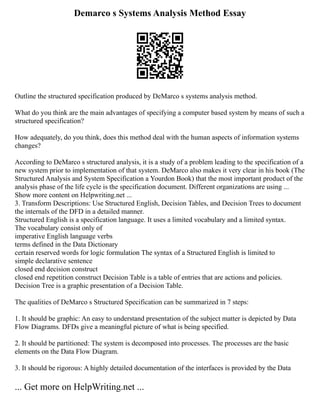 Demarco s Systems Analysis Method Essay
Outline the structured specification produced by DeMarco s systems analysis method.
What do you think are the main advantages of specifying a computer based system by means of such a
structured specification?
How adequately, do you think, does this method deal with the human aspects of information systems
changes?
According to DeMarco s structured analysis, it is a study of a problem leading to the specification of a
new system prior to implementation of that system. DeMarco also makes it very clear in his book (The
Structured Analysis and System Specification a Yourdon Book) that the most important product of the
analysis phase of the life cycle is the specification document. Different organizations are using ...
Show more content on Helpwriting.net ...
3. Transform Descriptions: Use Structured English, Decision Tables, and Decision Trees to document
the internals of the DFD in a detailed manner.
Structured English is a specification language. It uses a limited vocabulary and a limited syntax.
The vocabulary consist only of
imperative English language verbs
terms defined in the Data Dictionary
certain reserved words for logic formulation The syntax of a Structured English is limited to
simple declarative sentence
closed end decision construct
closed end repetition construct Decision Table is a table of entries that are actions and policies.
Decision Tree is a graphic presentation of a Decision Table.
The qualities of DeMarco s Structured Specification can be summarized in 7 steps:
1. It should be graphic: An easy to understand presentation of the subject matter is depicted by Data
Flow Diagrams. DFDs give a meaningful picture of what is being specified.
2. It should be partitioned: The system is decomposed into processes. The processes are the basic
elements on the Data Flow Diagram.
3. It should be rigorous: A highly detailed documentation of the interfaces is provided by the Data
... Get more on HelpWriting.net ...
 