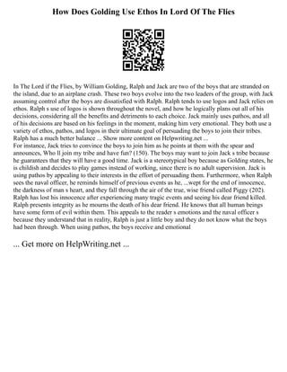 How Does Golding Use Ethos In Lord Of The Flies
In The Lord if the Flies, by William Golding, Ralph and Jack are two of the boys that are stranded on
the island, due to an airplane crash. These two boys evolve into the two leaders of the group, with Jack
assuming control after the boys are dissatisfied with Ralph. Ralph tends to use logos and Jack relies on
ethos. Ralph s use of logos is shown throughout the novel, and how he logically plans out all of his
decisions, considering all the benefits and detriments to each choice. Jack mainly uses pathos, and all
of his decisions are based on his feelings in the moment, making him very emotional. They both use a
variety of ethos, pathos, and logos in their ultimate goal of persuading the boys to join their tribes.
Ralph has a much better balance ... Show more content on Helpwriting.net ...
For instance, Jack tries to convince the boys to join him as he points at them with the spear and
announces, Who ll join my tribe and have fun? (150). The boys may want to join Jack s tribe because
he guarantees that they will have a good time. Jack is a stereotypical boy because as Golding states, he
is childish and decides to play games instead of working, since there is no adult supervision. Jack is
using pathos by appealing to their interests in the effort of persuading them. Furthermore, when Ralph
sees the naval officer, he reminds himself of previous events as he, ...wept for the end of innocence,
the darkness of man s heart, and they fall through the air of the true, wise friend called Piggy (202).
Ralph has lost his innocence after experiencing many tragic events and seeing his dear friend killed.
Ralph presents integrity as he mourns the death of his dear friend. He knows that all human beings
have some form of evil within them. This appeals to the reader s emotions and the naval officer s
because they understand that in reality, Ralph is just a little boy and they do not know what the boys
had been through. When using pathos, the boys receive and emotional
... Get more on HelpWriting.net ...
 