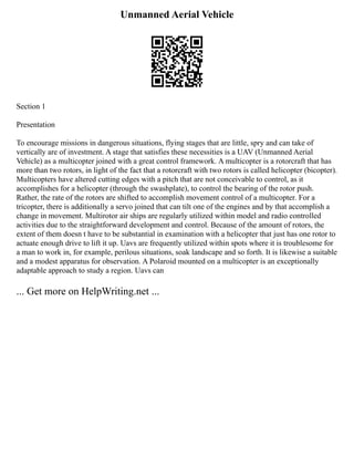 Unmanned Aerial Vehicle
Section 1
Presentation
To encourage missions in dangerous situations, flying stages that are little, spry and can take of
vertically are of investment. A stage that satisfies these necessities is a UAV (Unmanned Aerial
Vehicle) as a multicopter joined with a great control framework. A multicopter is a rotorcraft that has
more than two rotors, in light of the fact that a rotorcraft with two rotors is called helicopter (bicopter).
Multicopters have altered cutting edges with a pitch that are not conceivable to control, as it
accomplishes for a helicopter (through the swashplate), to control the bearing of the rotor push.
Rather, the rate of the rotors are shifted to accomplish movement control of a multicopter. For a
tricopter, there is additionally a servo joined that can tilt one of the engines and by that accomplish a
change in movement. Multirotor air ships are regularly utilized within model and radio controlled
activities due to the straightforward development and control. Because of the amount of rotors, the
extent of them doesn t have to be substantial in examination with a helicopter that just has one rotor to
actuate enough drive to lift it up. Uavs are frequently utilized within spots where it is troublesome for
a man to work in, for example, perilous situations, soak landscape and so forth. It is likewise a suitable
and a modest apparatus for observation. A Polaroid mounted on a multicopter is an exceptionally
adaptable approach to study a region. Uavs can
... Get more on HelpWriting.net ...
 