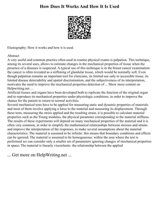 How Does It Works And How It Is Used
Elastography: How it works and how it is used.
Abstract
A very useful and common practice often used in routine physical exams is palpation. This technique,
among its several uses, allows to estimate changes in the mechanical properties of tissue when the
presence of a diseases is suspected. A typical use of this technique is in the breast cancer examination:
the cancer is often revealed as a stiffening of glandular tissue, which would be normally soft. Even
though palpation remains an important tool for clinicians, its limited use only to accessible tissue, its
limited disease detectability and spatial discrimination, and the subjectiveness of its interpretation,
motivates the need to improve the mechanical properties detection of ... Show more content on
Helpwriting.net ...
Artificial tissues and organs have been developed both to replicate the function of the original organ
and to reproduce its mechanical properties under physiologic conditions, in order to improve the
chance for the patient to return to normal activities.
Several mechanical tests have to be applied for measuring static and dynamic properties of materials
and most of them involve applying a force to the material and measuring its displacement. Through
these tests, measuring the stress applied and the resulting strain, it is possible to calculate material
properties such as the Young modulus, the physical parameter corresponding to the material stiffness.
The results of these experiments will depend on many mechanical properties of the material and it is
often very common, in order to simplify the mathematical relationships between stresses and strains
and improve the interpretation of the responses, to make several assumptions about the material
characteristics: The material is assumed to be infinite: this means that boundary conditions and effects
can be ignored; The material is assumed to be homogeneous: within the area where the test is
performed we can consider only a smaller set of parameters ignoring changes of mechanical properties
in space; The material is linearly viscoelastic: the relationship between the applied
... Get more on HelpWriting.net ...
 