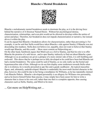 Blanche s Mental Breakdown
Blanche s melodramatic mental breakdown needs to dominate the play, as it is the driving force
behind the narrative of A Streetcar Named Desire . Without her psychological demise,
characterisation, relationships, and even plot would not be allowed to develop within the unities of
action and place. Therefore, her breakdown does not impede characterisation or narrative, but instead
drives it within the play.
It can be argued that Blanche s breakdown allows for characterisation, rather than preventing it. For
example, it can be said that Stella would have taken Blanche s side against Stanley if Blanche was not
descending into madness. Stella does not believe (or, arguably, does not want to believe) that Stanley
would rape Blanche, and this could ... Show more content on Helpwriting.net ...
On the other hand, Sambrook argues that Mitch acts as a foil to Stanley, and that his role is to offer
Blanche the promise of a safe haven , and to spur Stanley indirectly to find out about Blanche s past .
Although we as an audience are given a glimpse of a more sinister side of him, it is still fumbling and
awkward . This shows that he is perhaps not as fully developed as he could have been had Blanche not
had a mental breakdown. The same could be said of Stanley, as we only really see the bestial and
hypermasculine side of him. Although we do see him display some tenderness towards Stella when
she is in distress, he is mostly presented as ape like and a gaudy seedbearer , the typical masculine
figure, and, ultimately, underdeveloped. Blanche is undeniably the most multi faceted character in the
play, however, this could be due to her being a mouthpiece for Williams, as he has repeatedly claimed
I am Blanche Dubois . Blanche s developed personality is an allegory for Williams own personality,
and as he knows himself better than anyone, it may simply have been easier for him to write a
character that is closer to his own self, rather than one that is a complete opposite, thus causing
characters such as Stella, Stanley, and Mitch to be more
... Get more on HelpWriting.net ...
 