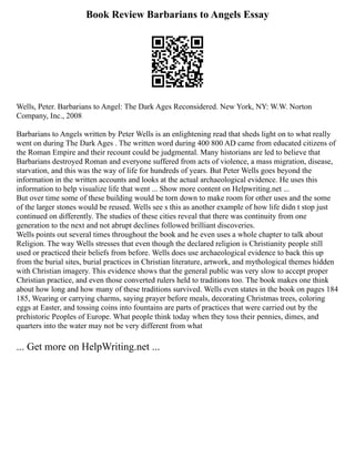 Book Review Barbarians to Angels Essay
Wells, Peter. Barbarians to Angel: The Dark Ages Reconsidered. New York, NY: W.W. Norton
Company, Inc., 2008
Barbarians to Angels written by Peter Wells is an enlightening read that sheds light on to what really
went on during The Dark Ages . The written word during 400 800 AD came from educated citizens of
the Roman Empire and their recount could be judgmental. Many historians are led to believe that
Barbarians destroyed Roman and everyone suffered from acts of violence, a mass migration, disease,
starvation, and this was the way of life for hundreds of years. But Peter Wells goes beyond the
information in the written accounts and looks at the actual archaeological evidence. He uses this
information to help visualize life that went ... Show more content on Helpwriting.net ...
But over time some of these building would be torn down to make room for other uses and the some
of the larger stones would be reused. Wells see s this as another example of how life didn t stop just
continued on differently. The studies of these cities reveal that there was continuity from one
generation to the next and not abrupt declines followed brilliant discoveries.
Wells points out several times throughout the book and he even uses a whole chapter to talk about
Religion. The way Wells stresses that even though the declared religion is Christianity people still
used or practiced their beliefs from before. Wells does use archaeological evidence to back this up
from the burial sites, burial practices in Christian literature, artwork, and mythological themes hidden
with Christian imagery. This evidence shows that the general public was very slow to accept proper
Christian practice, and even those converted rulers held to traditions too. The book makes one think
about how long and how many of these traditions survived. Wells even states in the book on pages 184
185, Wearing or carrying charms, saying prayer before meals, decorating Christmas trees, coloring
eggs at Easter, and tossing coins into fountains are parts of practices that were carried out by the
prehistoric Peoples of Europe. What people think today when they toss their pennies, dimes, and
quarters into the water may not be very different from what
... Get more on HelpWriting.net ...
 