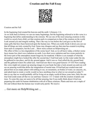 Creation and the Fall Essay
Creation and the Fall
In the beginning God created the heavens and the earth 1 (Genesis 1:1).
As we look back in history we can see many beginnings, but the beginning referred to in this verse is a
beginning that defies understanding to the extreme. We see one of the most amazing creations in this
world in a newly born child, yet that creation pails in comparison to that of the creation on the world.
Look around you and imagine nothing. That s the way in was before the Lord gave us the first of
many gifts that have been bestowed upon the human race. When you really break it down you can see
that all things are truly created by God. Some may disagree and say that man has created everything
from nails to computers, but the Lord ... Show more content on Helpwriting.net ...
The effect of this is a less degradation of the ozone layer! And, as we all know today, a thicker ozone
layer means less short wave radiation on earth. Less short wave radiation and less ozone particles in
the lower part of the atmosphere meant longevity for mankind. 4 Below is an example of what the
atmosphere might have looked like after the second day.5 And God said, Let the water under the sky
be gathered to one place, and let dry ground appear. And it was so. God called the dry ground land,
and the gathered waters He called seas. And God saw that it was good Genesis 1:9 10.6 Now reading
this verse might not conjure up amazing images in your head, but take a look around you and you will
see an amazing world that defies the imagination of mortal man. If God had just created man and
placed him on an empty planet with nothing to see, no mountains, no bodies of water, no canyons, etc,
and asked man to create a world, would we have anything close to what we see around us today? I
dare to say that we would probably still be living on an empty world all these years later. Only the one
true God could create all that we see and hear. Genesis 1:11 13 deals with the creation of plants and
trees. To some this may not seem to be all that amazing, but if you really think about it God was
preparing this earth for human inhabitation with all of these creations. Plants and trees are a staple of
life and without them the human race would surly parish. We receive
... Get more on HelpWriting.net ...
 