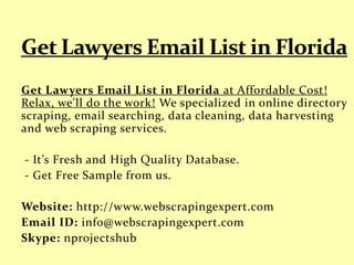 Get Lawyers Email List in Florida at Affordable Cost!
Relax, we'll do the work! We specialized in online directory
scraping, email searching, data cleaning, data harvesting
and web scraping services.
- It’s Fresh and High Quality Database.
- Get Free Sample from us.
Website: http://www.webscrapingexpert.com
Email ID: info@webscrapingexpert.com
Skype: nprojectshub
 