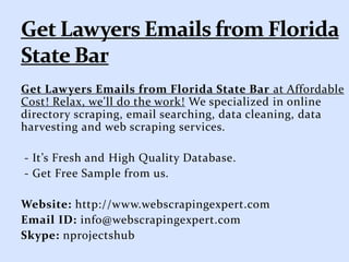 Get Lawyers Emails from Florida State Bar at Affordable
Cost! Relax, we'll do the work! We specialized in online
directory scraping, email searching, data cleaning, data
harvesting and web scraping services.
- It’s Fresh and High Quality Database.
- Get Free Sample from us.
Website: http://www.webscrapingexpert.com
Email ID: info@webscrapingexpert.com
Skype: nprojectshub
 