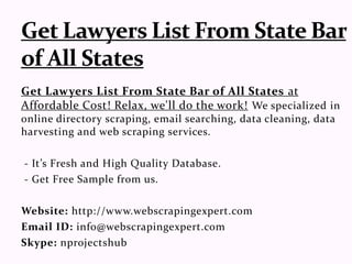 Get Lawyers List From State Bar of All States at
Affordable Cost! Relax, we'll do the work! We specialized in
online directory scraping, email searching, data cleaning, data
harvesting and web scraping services.
- It’s Fresh and High Quality Database.
- Get Free Sample from us.
Website: http://www.webscrapingexpert.com
Email ID: info@webscrapingexpert.com
Skype: nprojectshub
 