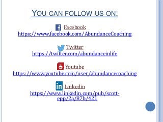 YOU CAN FOLLOW US ON:
Facebook
https://www.facebook.com/AbundanceCoaching
Twitter
https://twitter.com/abundanceinlife
Youtube
https://www.youtube.com/user/abundancecoaching
Linkedin
https://www.linkedin.com/pub/scott-
epp/2a/87b/421
 
