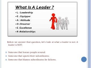 Before we answer that question, let’s look at what a leader is not. A
leader is NOT:
 Someone that bosses people around.
 Someone that upsets their subordinates.
 Someone that blames subordinates for failures.
 