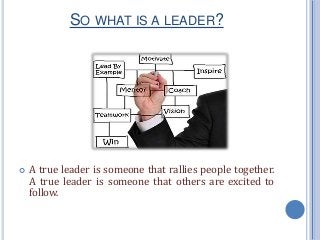 SO WHAT IS A LEADER?
 A true leader is someone that rallies people together.
A true leader is someone that others are excited to
follow.
 