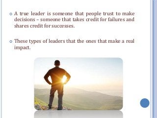 A true leader is someone that people trust to make
decisions – someone that takes credit for failures and
shares credit for successes.
 These types of leaders that the ones that make a real
impact.
 