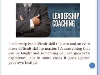Leadership is a difficult skill to learn and an even
more difficult skill to master. It’s something that
can be taught and something you can gain with
experience, but in some cases it goes against
your own instinct
 