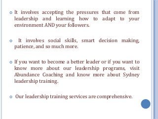  It involves accepting the pressures that come from
leadership and learning how to adapt to your
environment AND your followers.
 It involves social skills, smart decision making,
patience, and so much more.
 If you want to become a better leader or if you want to
know more about our leadership programs, visit
Abundance Coaching and know more about Sydney
leadership training.
 Our leadership training services are comprehensive.
 
