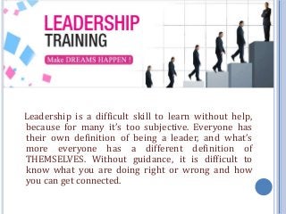 Leadership is a difficult skill to learn without help,
because for many it’s too subjective. Everyone has
their own definition of being a leader, and what’s
more everyone has a different definition of
THEMSELVES. Without guidance, it is difficult to
know what you are doing right or wrong and how
you can get connected.
 