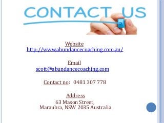 Website
http://www.abundancecoaching.com.au/
Email
scott@abundancecoaching.com
Contact no: 0481 307 778
Address
63 Mason Street,
Maraubra, NSW 2035 Australia
 