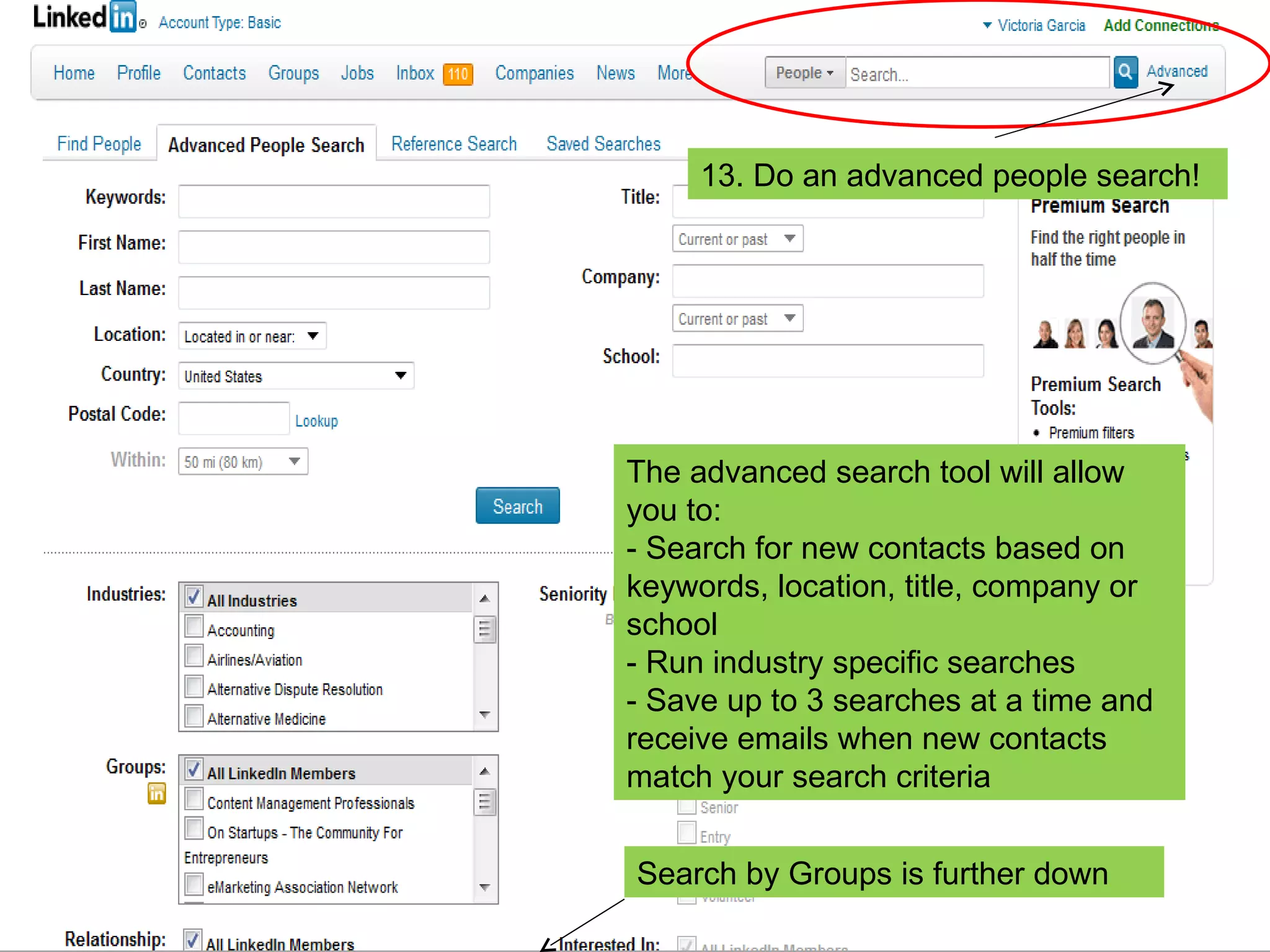 13. Do an advanced people search! The advanced search tool will allow you to: - Search for new contacts based on keywords, location, title, company or school - Run industry specific searches - Save up to 3 searches at a time and receive emails when new contacts match your search criteria Search by Groups is further down 