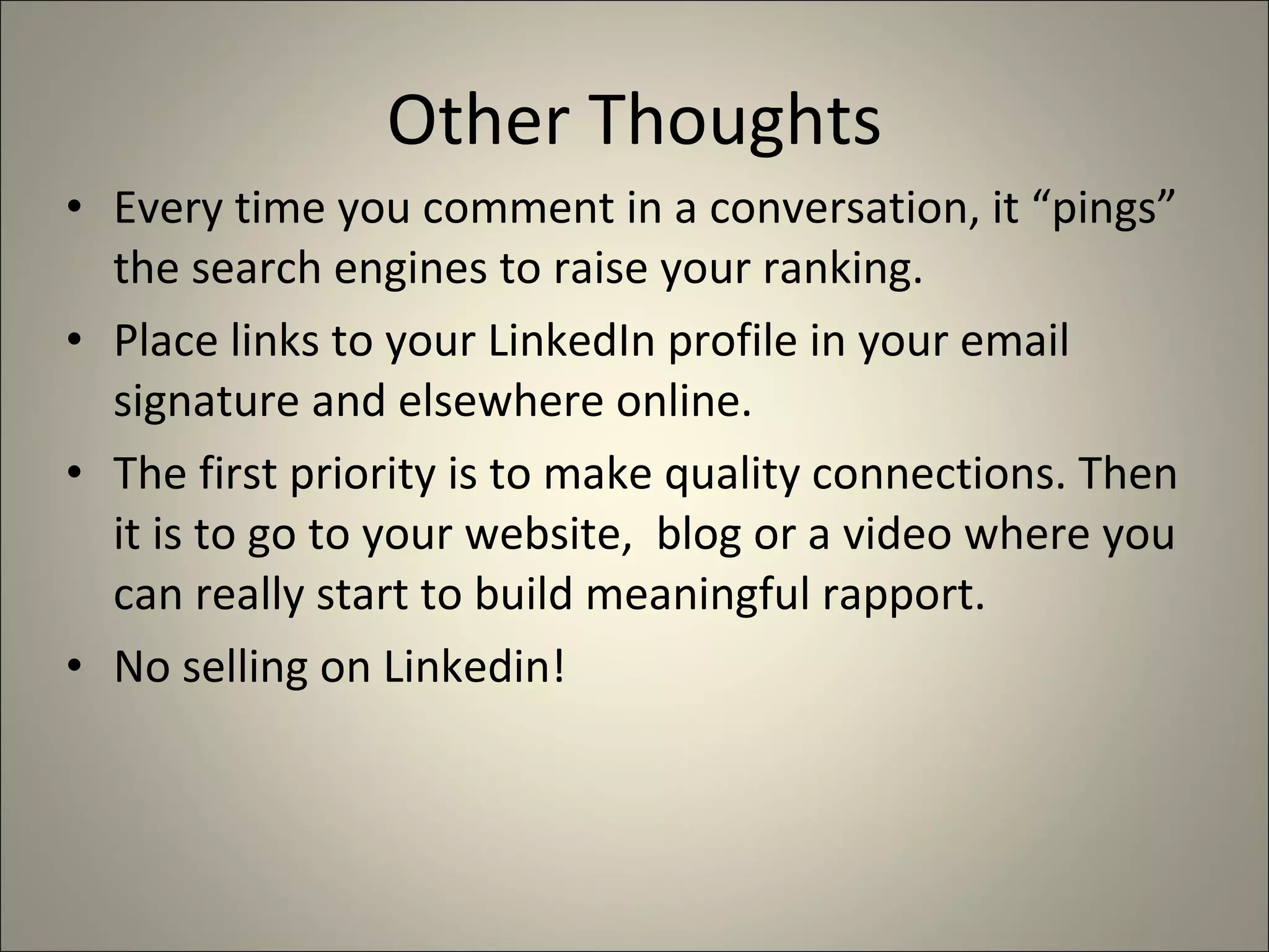 Other Thoughts Every time you comment in a conversation, it “pings” the search engines to raise your ranking. Place links to your LinkedIn profile in your email signature and elsewhere online. The first priority is to make quality connections. Then it is to go to your website,  blog or a video where you can really start to build meaningful rapport. No selling on Linkedin! 