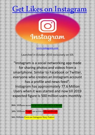 “Instagram is a social networking app made
for sharing photos and videos from a
smartphone. Similar to Facebook or Twitter,
everyone who creates an Instagram account
has a profile and news feed”.
Instagram has approximately 77.6 Million
Users when it was started and now till 2019
expected figure is 500 million users monthly.
800+Millionsaccountsactiveworldwideinamonth
500+Millions Peopleareactivedailyworldwide
300+MillionsUsersuseInstagramStoryFeature
www.instagram.com
Launched in October 2010 exclusively on iOS
GetLikesonInstagram
 
