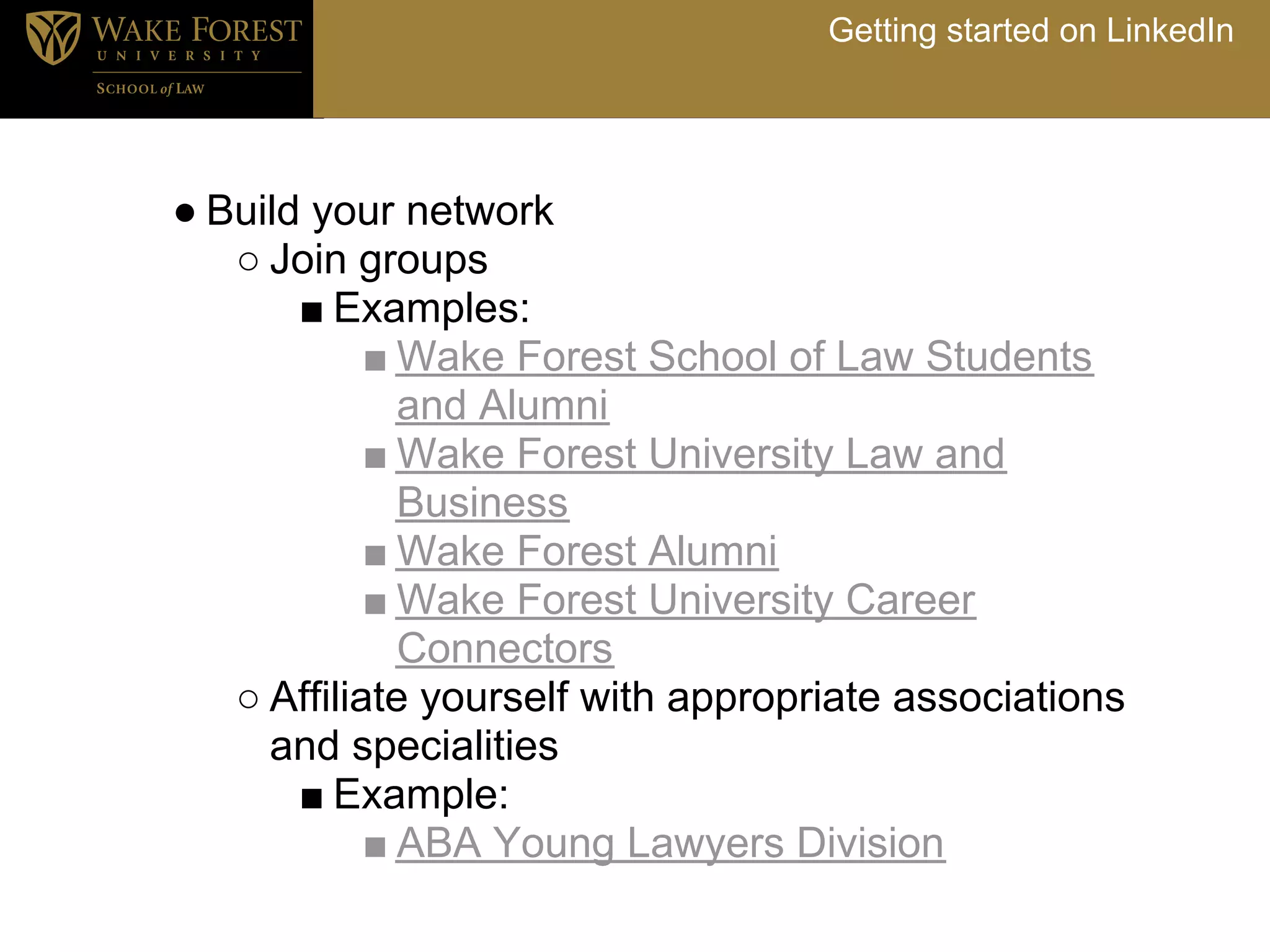 Getting started on LinkedIn




● Build your network
   ○ Join groups
       ■ Examples:
            ■ Wake Forest School of Law Students
              and Alumni
            ■ Wake Forest University Law and
              Business
            ■ Wake Forest Alumni
            ■ Wake Forest University Career
              Connectors
   ○ Affiliate yourself with appropriate associations
     and specialities
       ■ Example:
            ■ ABA Young Lawyers Division
 