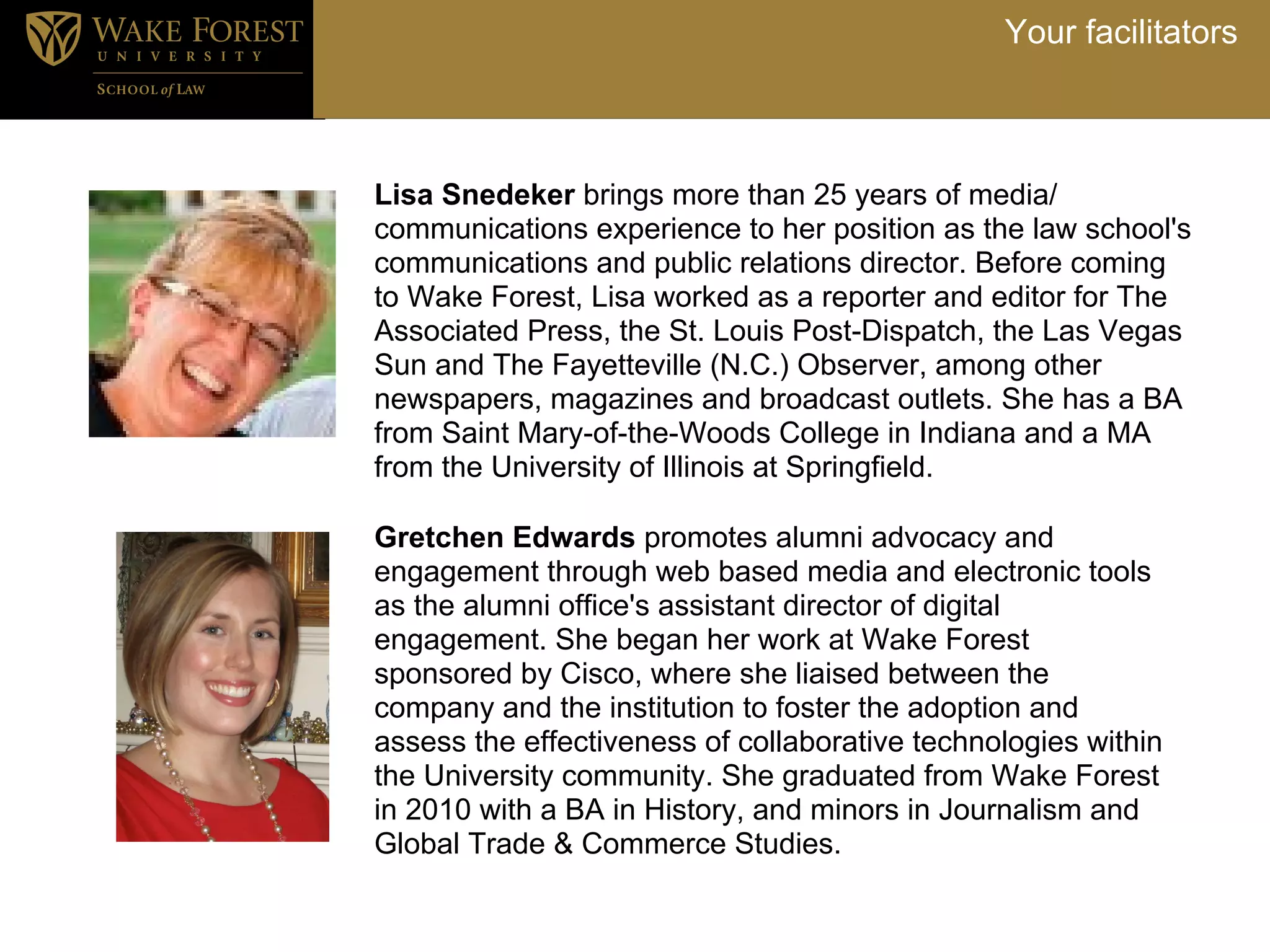 Your facilitators



Lisa Snedeker brings more than 25 years of media/
communications experience to her position as the law school's
communications and public relations director. Before coming
to Wake Forest, Lisa worked as a reporter and editor for The
Associated Press, the St. Louis Post-Dispatch, the Las Vegas
Sun and The Fayetteville (N.C.) Observer, among other
newspapers, magazines and broadcast outlets. She has a BA
from Saint Mary-of-the-Woods College in Indiana and a MA
from the University of Illinois at Springfield.

Gretchen Edwards promotes alumni advocacy and
engagement through web based media and electronic tools
as the alumni office's assistant director of digital
engagement. She began her work at Wake Forest
sponsored by Cisco, where she liaised between the
company and the institution to foster the adoption and
assess the effectiveness of collaborative technologies within
the University community. She graduated from Wake Forest
in 2010 with a BA in History, and minors in Journalism and
Global Trade & Commerce Studies.
 