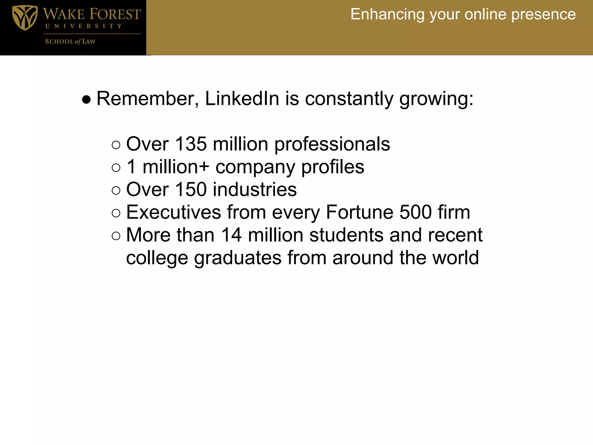 Enhancing your online presence




● Remember, LinkedIn is constantly growing:

   ○ Over 135 million professionals
   ○ 1 million+ company profiles
   ○ Over 150 industries
   ○ Executives from every Fortune 500 firm
   ○ More than 14 million students and recent
     college graduates from around the world
 