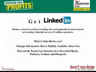 Business oriented social networking site used primarily for professional  networking. LinkedIn has over 70 million members. What is LinkedIn for you? Manage Information That is Publicly Available About You Find and Be Found: Get Introduced to Potential  Clients,  Partners, Vendors and Prospects Get 
