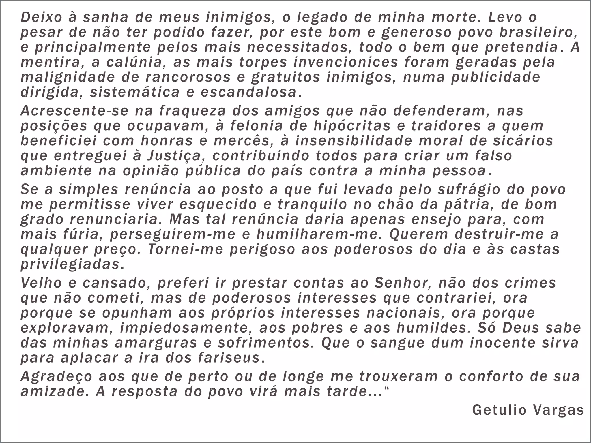 Deixo à sanha de meus inimigos, o legado de minha mor te. Levo o
pesar de não ter podido fazer, por este bom e generoso povo brasileiro,
e principalmente pelos mais necessitados, todo o bem que pretendia . A
mentira, a calúnia, as mais torpes invencionices foram geradas pela
malignidade de rancorosos e gratuitos inimigos, numa publicidade
dirigida, sistemática e escandalosa .
Acrescente-se na fraqueza dos amigos que não defenderam, nas
posições que ocupavam, à felonia de hipócritas e traidores a quem
beneficiei com honras e mercês, à insensibilidade moral de sicários
que entreguei à Justiça, contribuindo todos para criar um falso
ambiente na opinião pública do país contra a minha pessoa .
Se a simples renúncia ao posto a que fui levado pelo sufrágio do povo
me permitisse viver esquecido e tranquilo no chão da pátria, de bom
grado renunciaria. Mas tal renúncia daria apenas ensejo para, com
mais fúria, perseguirem -me e humilharem -me. Querem destruir-me a
qualquer preço. Tornei -me perigoso aos poderosos do dia e às castas
privilegiadas.
Velho e cansado, preferi ir prestar contas ao Senhor, não dos crimes
que não cometi, mas de poderosos interesses que contrariei, ora
porque se opunham aos próprios interesses nacionais, ora porque
exploravam, impiedosamente, aos pobres e aos humildes. Só Deus sabe
das minhas amarguras e sofrimentos. Que o sangue dum inocente sir va
para aplacar a ira dos fariseus .
Agradeço aos que de per to ou de longe me trouxeram o confor to de sua
amizade. A resposta do povo virá mais tarde ...“
                                                          Getulio Vargas
 