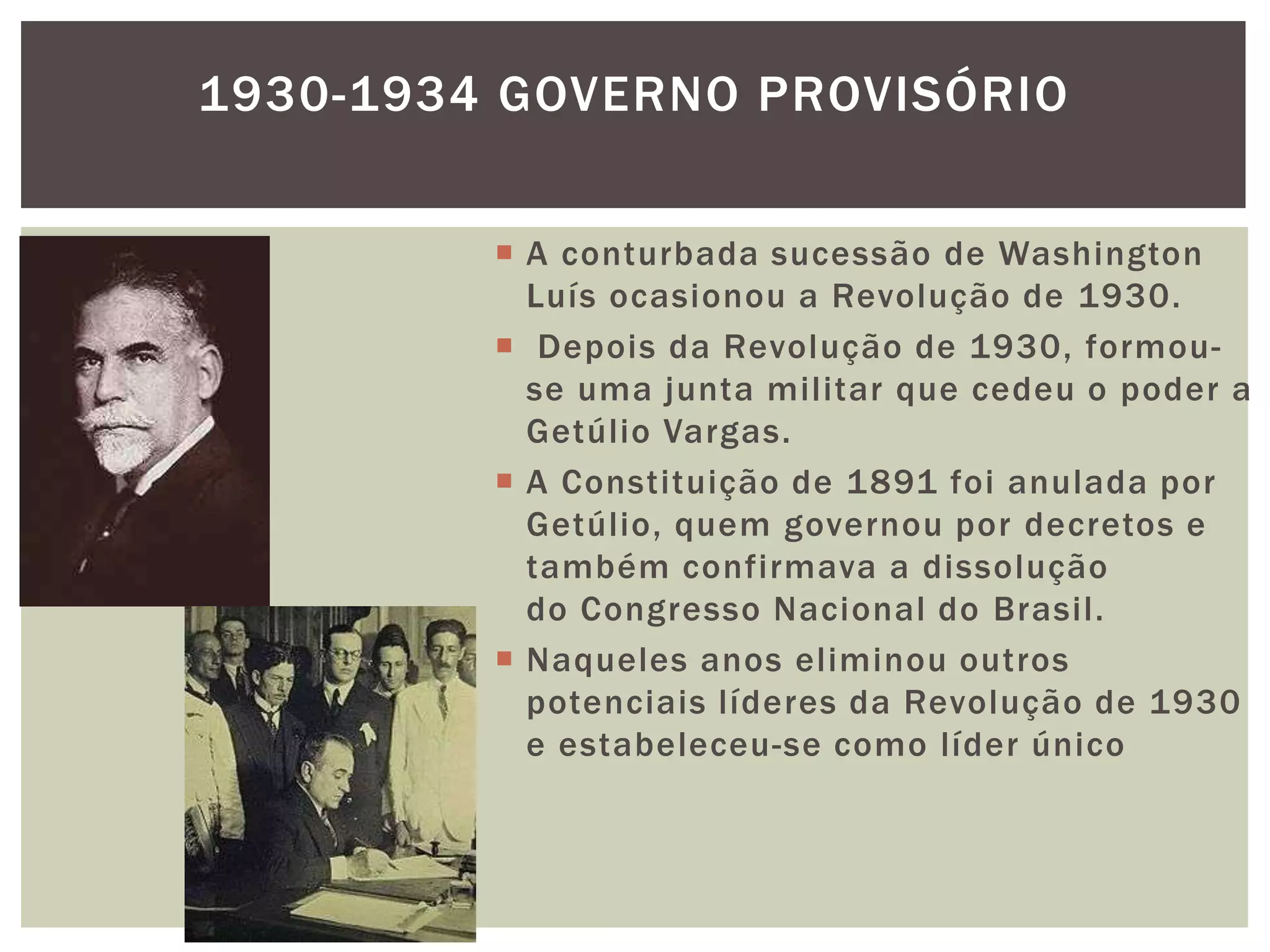 1930-1934 GOVERNO PROVISÓRIO


          A conturbada sucessão de Washington
           Luís ocasionou a Revolução de 1930.
          Depois da Revolução de 1930, formou-
           se uma junta militar que cedeu o poder a
           Getúlio Vargas.
          A Constituição de 1891 foi anulada por
           Getúlio, quem governou por decretos e
           também confirmava a dissolução
           do Congresso Nacional do Brasil.
          Naqueles anos eliminou outros
           potenciais líderes da Revolução de 1930
           e estabeleceu-se como líder único
 