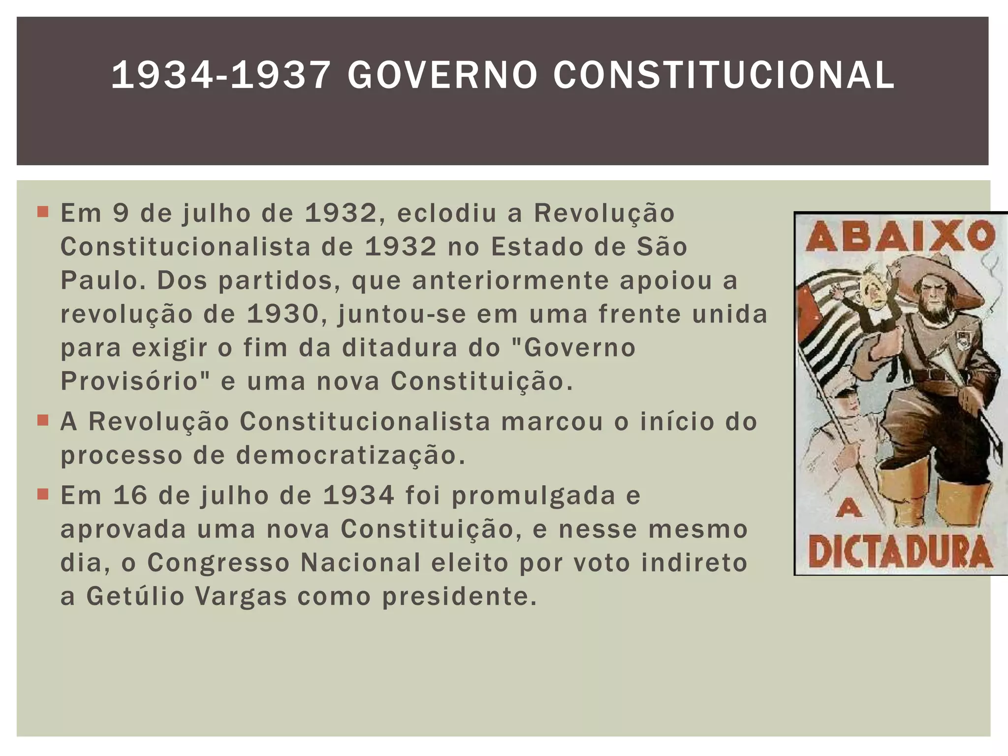 1934-1937 GOVERNO CONSTITUCIONAL


 Em 9 de julho de 1932, eclodiu a Revolução
  Constitucionalista de 1932 no Estado de São
  Paulo. Dos partidos, que anteriormente apoiou a
  revolução de 1930, juntou -se em uma frente unida
  para exigir o fim da ditadura do "Governo
  Provisório" e uma nova Constituição .
 A Revolução Constitucionalista marcou o início do
  processo de democratização .
 Em 16 de julho de 1934 foi promulgada e
  aprovada uma nova Constituição, e nesse mesmo
  dia, o Congresso Nacional eleito por voto indireto
  a Getúlio Vargas como presidente.
 