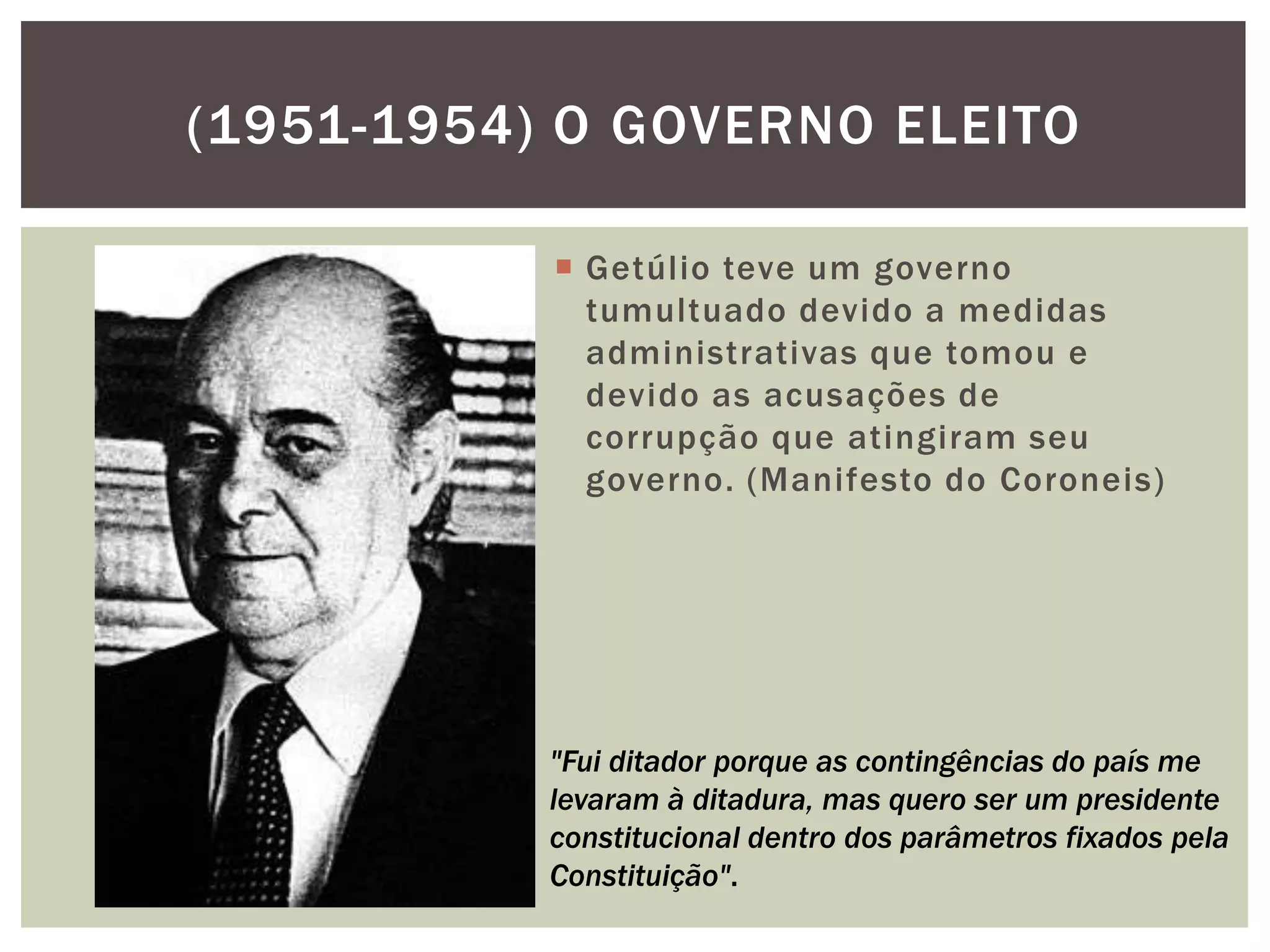(1951-1954) O GOVERNO ELEITO

            Getúlio teve um governo
             tumultuado devido a medidas
             administrativas que tomou e
             devido as acusações de
             corrupção que atingiram seu
             governo. (Manifesto do Coroneis)




           "Fui ditador porque as contingências do país me
           levaram à ditadura, mas quero ser um presidente
           constitucional dentro dos parâmetros fixados pela
           Constituição".
 