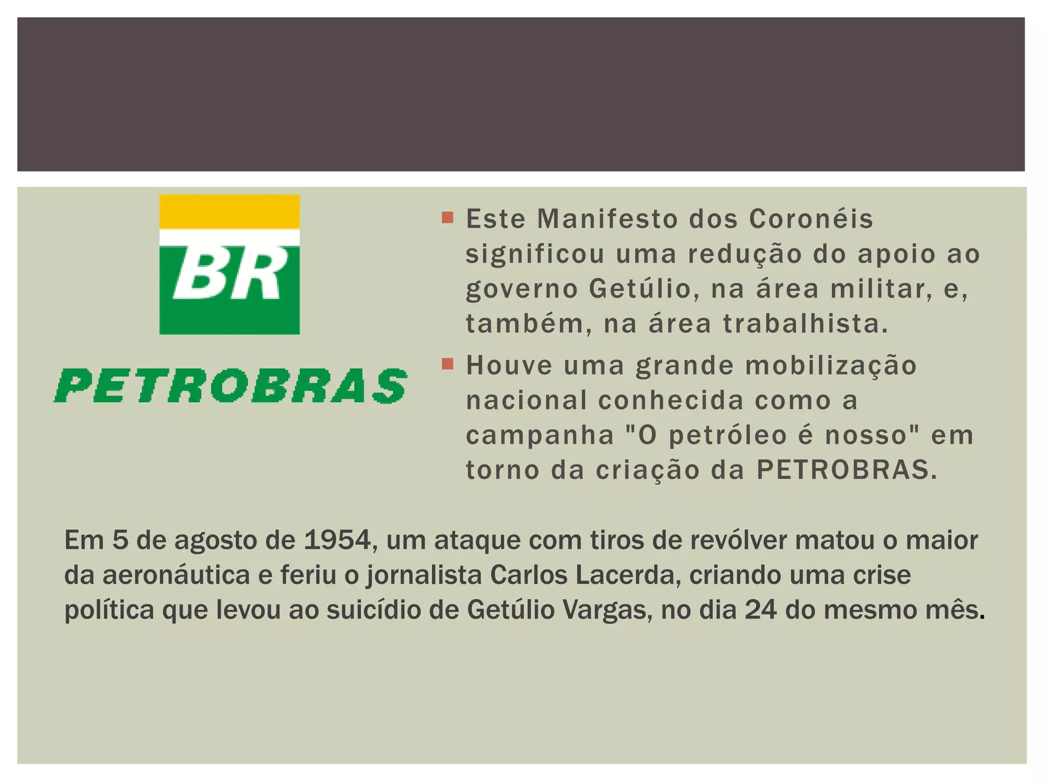  Este Manifesto dos Coronéis
                               significou uma redução do apoio ao
                               governo Getúlio, na área militar, e,
                               também, na área trabalhista.
                              Houve uma grande mobilização
                               nacional conhecida como a
                               campanha "O petróleo é nosso" em
                               torno da criação da PETROBRAS.

Em 5 de agosto de 1954, um ataque com tiros de revólver matou o maior
da aeronáutica e feriu o jornalista Carlos Lacerda, criando uma crise
política que levou ao suicídio de Getúlio Vargas, no dia 24 do mesmo mês.
 